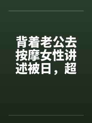 背着老公去按摩女性讲述被日，超刺激，极度诱惑封面
